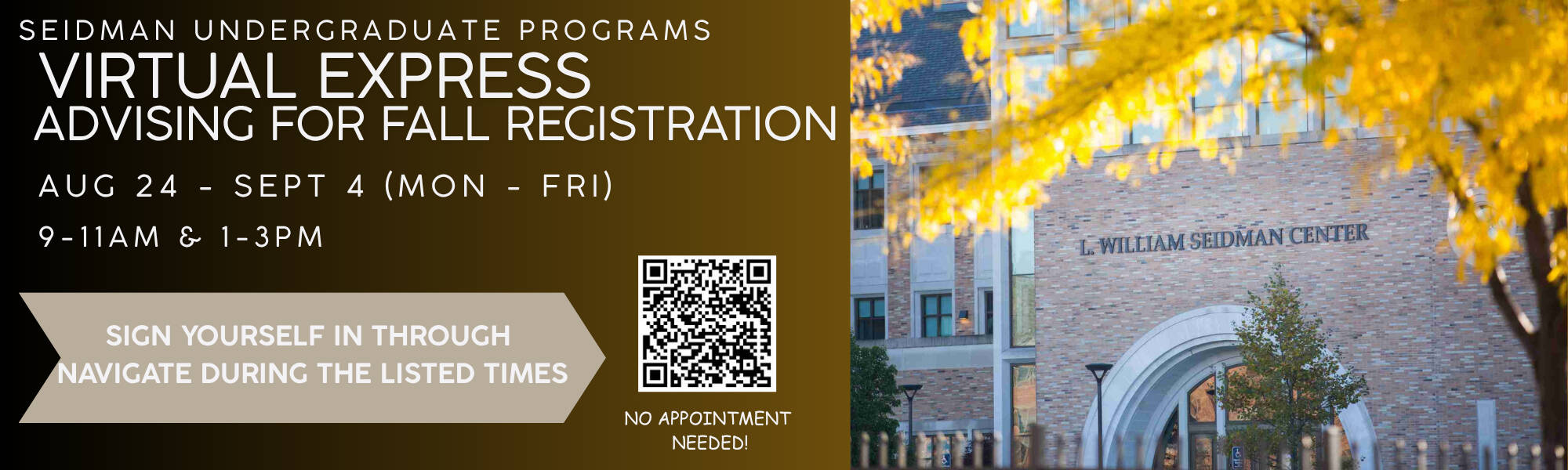 Seidman Undergraduate Programs Virtual Express Advisng for Fall Registration Aug 24 - Sept 4 (Mon-Fri) 9-11am & 1-3pm. Sign yourself in through Naviage during listed times. No appointment needed. QR code to scan.